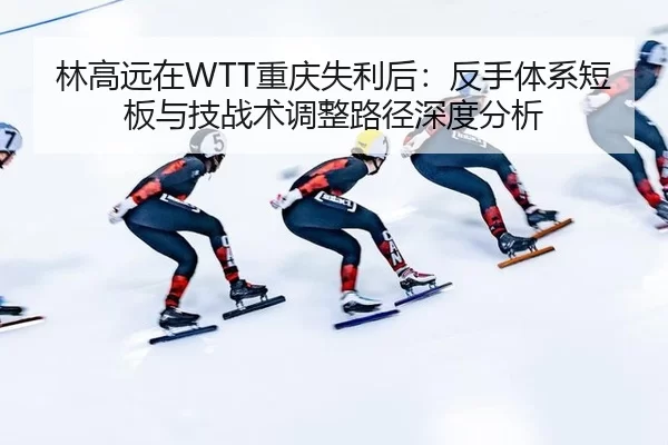 林高远在WTT重庆失利后：反手体系短板与技战术调整路径深度分析