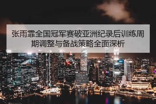 张雨霏全国冠军赛破亚洲纪录后训练周期调整与备战策略全面深析