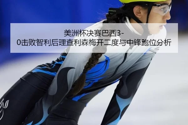 美洲杯决赛巴西3-0击败智利后理查利森梅开二度与中锋跑位分析